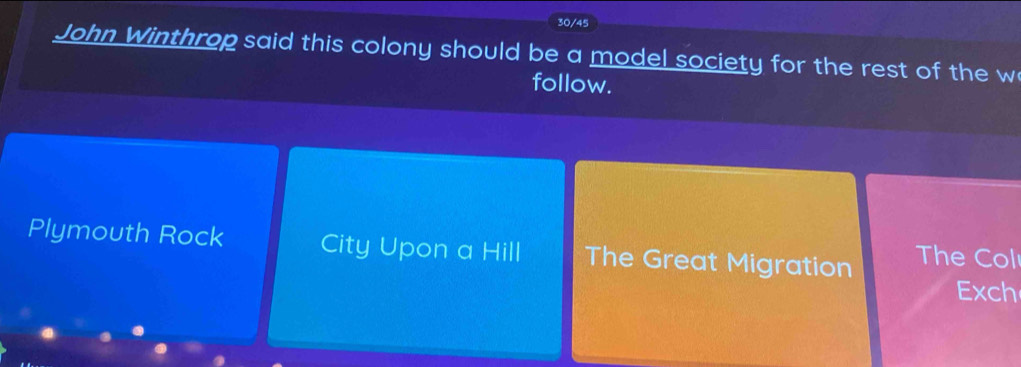 30/45
John Winthrop said this colony should be a model society for the rest of the w
follow.
Plymouth Rock City Upon a Hill The Great Migration The Col
Exch