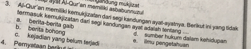 ungändung mukjizat
up ayat Al-Qur'an memiliki asbabunnuzul
3. Al-Qur'an memiliki kemukjizatan dari segi kandungan ayat-ayatnya. Berikut ini yang tidak
termasuk kemukjizatan dari segi kandungan ayat adalah tentang ....
a. berita-berita gaib
b. berita bohong
d. sumber hukum dalam kehidupan
c. kejadian yang belum terjadi
e. ilmu pengetahuan
4. Pernyataan berikut in