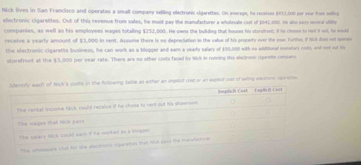 Nick lives in San Francisco and operates a small company selling electronic cigarettes. On average, he receives $953,000 per year from selling 
electronic cigarettes. Out of this revenue from sales, he must pay the manufacturer a wholesale cost of $641,000. He also pays several utility 
companies, as well as his employees wages totaling $252,000. He owns the building that houses his storefront; if he choose to rent it out, he would 
receive a yearly amount of $3,000 in rent. Assume there is no depreciation in the value of his property over the year. Further, if Nick does not operate 
the electronic cigarette business, he can work as a blogger and earn a yearly salary of $50,000 with no additional monetary costs, and rent out his 
storefront at the $3,000 per year rate. There are no other costs faced by Nick in running this electronic cigarette company. 
table as either an implicit cost or an explicit cost of selling electronic ciparettes.