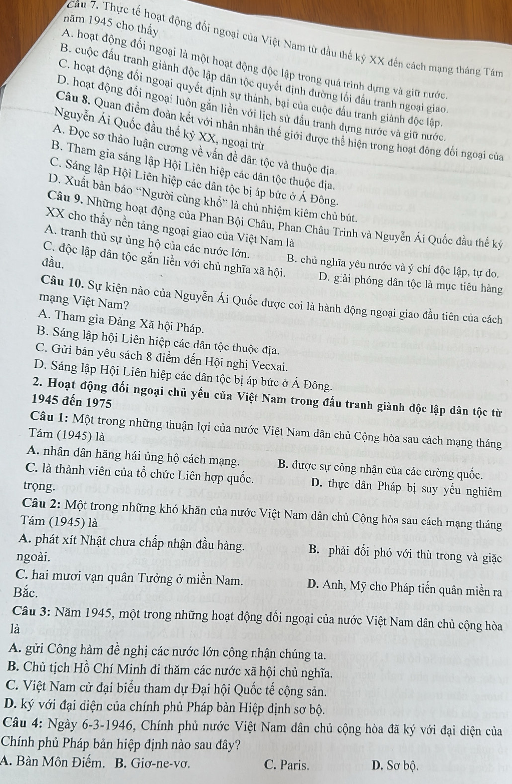 năm 1945 cho thấy
7Câu 7. Thực tế hoạt động đối ngoại của Việt Nam từ đầu thế kỷ XX đến cách mạng tháng Tám
A. hoạt động đối ngoại là một hoạt động độc lập trong quá trình dựng và giữ nước
B. cuộc đấu tranh giành độc lập dân tộc quyết định đường lối đấu tranh ngoại giao
C. hoạt động đối ngoại quyết định sự thành, bại của cuộc đấu tranh giành độc lập
D. hoạt động đối ngoại luôn gắn liền với lịch sử đấu tranh dựng nước và giữ nước
Câu 8. Quan điểm đoàn kết với nhân nhân thế giới được thể hiện trong hoạt động đối ngoại của
Nguyễn Ái Quốc đầu thế kỷ XX, ngoại trừ
A. Đọc sơ thảo luận cương về vấn đề dân tộc và thuộc địa.
B. Tham gia sáng lập Hội Liên hiệp các dân tộc thuộc địa.
C. Sáng lập Hội Liên hiệp các dân tộc bị áp bức ở Á Đông.
D. Xuất bản báo “Người cùng khổ” là chủ nhiệm kiêm chủ bút.
Câu 9. Những hoạt động của Phan Bội Châu, Phan Châu Trinh và Nguyễn Ái Quốc đầu thế kỷ
XX cho thấy nền tảng ngoại giao của Việt Nam là
A. tranh thủ sự ủng hộ của các nước lớn. B. chủ nghĩa yêu nước và ý chí độc lập, tự do.
C. độc lập dân tộc gắn liền với chủ nghĩa xã hội.
đầu. D. giải phóng dân tộc là mục tiêu hàng
Câu 10. Sự kiện nào của Nguyễn Ái Quốc được coi là hành động ngoại giao đầu tiên của cách
mạng Việt Nam?
A. Tham gia Đảng Xã hội Pháp.
B. Sáng lập hội Liên hiệp các dân tộc thuộc địa.
C. Gửi bản yêu sách 8 điểm đến Hội nghị Vecxai.
D. Sáng lập Hội Liên hiệp các dân tộc bị áp bức ở Á Đông.
2. Hoạt động đối ngoại chủ yếu của Việt Nam trong đấu tranh giành độc lập dân tộc từ
1945 đến 1975
Câu 1: Một trong những thuận lợi của nước Việt Nam dân chủ Cộng hòa sau cách mạng tháng
Tám (1945) là
A. nhân dân hăng hái ủng hộ cách mạng. B. được sự công nhận của các cường quốc.
C. là thành viên của tổ chức Liên hợp quốc. D. thực dân Pháp bị suy yếu nghiêm
trọng.
Câu 2: Một trong những khó khăn của nước Việt Nam dân chủ Cộng hòa sau cách mạng tháng
Tám (1945) là
A. phát xít Nhật chưa chấp nhận đầu hàng. B. phải đối phó với thù trong và giặc
ngoài.
C. hai mươi vạn quân Tưởng ở miền Nam. D. Anh, Mỹ cho Pháp tiến quân miền ra
Bắc.
Câu 3: Năm 1945, một trong những hoạt động đối ngoại của nước Việt Nam dân chủ cộng hòa
là
A. gửi Công hàm đề nghị các nước lớn công nhận chúng ta.
B. Chủ tịch Hồ Chí Minh đi thăm các nước xã hội chủ nghĩa.
C. Việt Nam cử đại biểu tham dự Đại hội Quốc tế cộng sản.
D. ký với đại diện của chính phủ Pháp bản Hiệp định sơ bộ.
Câu 4: Ngày 6-3-1946, Chính phủ nước Việt Nam dân chủ cộng hòa đã ký với đại diện của
Chính phủ Pháp bản hiệp định nào sau đây?
A. Bàn Môn Điếm. B. Giơ-ne-vơ. C. Paris. D. Sơ bộ.