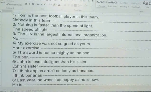 AaBbCcl 
Fonmat Pontn Aab 
B / U AaBbCcl 1 hormal t No Spee AaBbC Haading 1 Heeling 2. 
1/ Tom is the best football player in this team. 
_ 
Nobody in this team_ 
_ 
2/ Nothing is faster than the speed of light. 
The speed of light_ 
3/ The UN is the largest international organization. 
No_ 
4/ My exercise was not so good as yours. 
Your exercise_ 
5/ The sword is not so mighty as the pen. 
The pen_ 
6/ John is less intelligent than his sister. 
John 's sister_ 
7/ I think apples aren't so tasty as bananas. 
I think bananas_ 
8/ Last year, he wasn't as happy as he is now. 
He is_