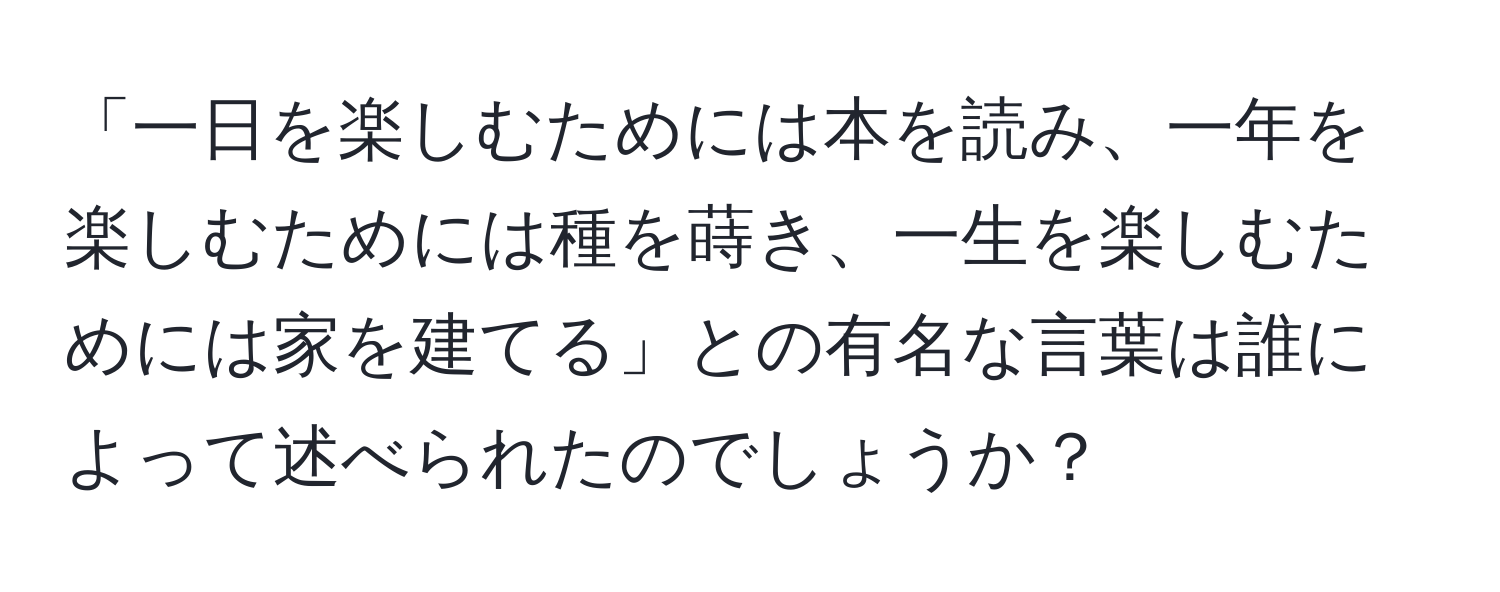 「一日を楽しむためには本を読み、一年を楽しむためには種を蒔き、一生を楽しむためには家を建てる」との有名な言葉は誰によって述べられたのでしょうか？