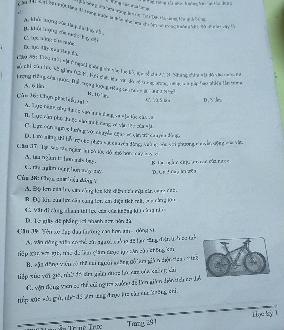 lượng riêng rất nhỏ, không khí lại tác dụng
g lượng của quả bóng.
- quả bóng lớn hơn trọng lực do Trái Đất tác dụng lên quả bóng
vì:
Câu 34: Khi ôm một táng đá trong nước ta thấy nhẹ hơn khi ôm nó trong không khí. Sở dĩ như vậy là
A. khối lượng của tảng đá thay đổi
B. khối lượng của nước thay đổi
C. lực nâng của nước.
D. lực đầy của tàng đá.
Câu 35: Treo một vật ở ngoài không khí vào lực kế, lực kế chi 2,1 N. Nhúng chim vật đó vào nước thi
số chỉ của lực kế giảm 0,2 N. Hỏi chất làm vật đó có trọng lượng riêng lớn gấp bao nhiêu lần trọng
lượng riêng của nước. Biết trọng lượng riêng của nước là 10000N/m^3.
A. 6 lần.
B. 10 lần.
Câu 36: Chọn phát biểu sai ?
C. 10,5 lần. D. 8 lần.
A. Lực nâng phụ thuộc vào hình dạng và vận tốc của vật.
B. Lực cản phụ thuộc vào hình dạng và vận tốc của vật.
C. Lực cản ngược hướng với chuyển động và cản trở chuyền động.
D. Lực nâng thì hỗ trợ cho phép vật chuyển động, vuông góc với phương chuyển động của vật.
Câu 37: Tại sao tàu ngầm lại có tốc độ nhỏ hơn máy bay vì:
A. tàu ngầm to hơn máy bay.
B. tàu ngầm chịu lực cản của nước.
C. tàu ngầm nặng hơn máy bay.
D. Cả 3 đáp án trên.
Câu 38: Chọn phát biểu đúng ?
A. Độ lớn của lực cản càng lớn khi diện tích mặt cản càng nhỏ.
B. Độ lớn của lực cản càng lớn khi diện tích mặt cản càng lớn.
C. Vật đi càng nhanh thì lực cản của không khí càng nhỏ.
D. Tờ giấy để phẳng rơi nhanh hơn hòn đá.
Câu 39: Yên xe đạp đua thường cao hơn ghi - đông vì:
A. vận động viên có thể cúi người xuống để làm tăng diện tích cơ thể
tiếp xúc với gió, nhờ đó làm giảm được lực cản của không khí.
B. vận động viên có thể cúi người xuống để làm giảm diện tích cơ thể
tiếp xúc với gió, nhờ đó làm giảm được lực cản của không khí.
C. vận động viên có thể cúi người xuống để làm giảm diện tích cơ th
tiếp xúc với gió, nhờ đó làm tăng được lực cản của không khí.
Học kỳ 1
Tến Trung Trực Trang 291