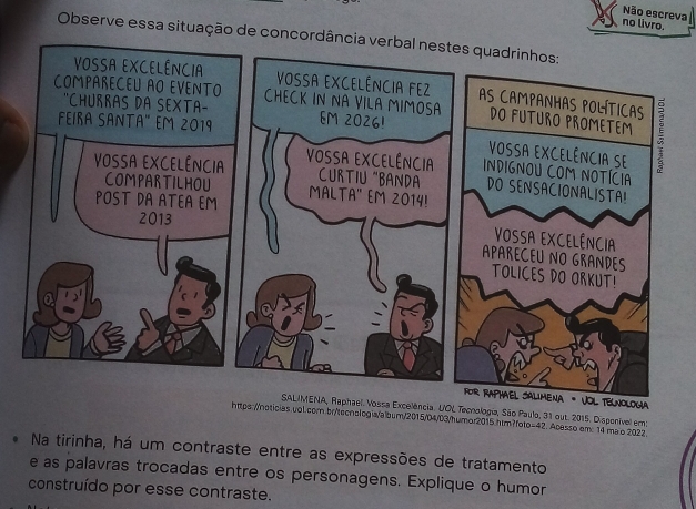 Não escreva 
no livro. 
Observe essa situação de concordância ve 
VOL TELNOLOGA 
Raphael. Vossa Excelência. UOL Tecnologia, São Paulo, 31 out. 2015. Dispenível em: 
https://noticias.vol.com.br/tecnologia/album/2015/04/03/humor2015.htm?foto=42. Acesso em: 14 mao 2022. 
Na tirinha, há um contraste entre as expressões de tratamento 
e as palavras trocadas entre os personagens. Explique o humor 
construído por esse contraste.