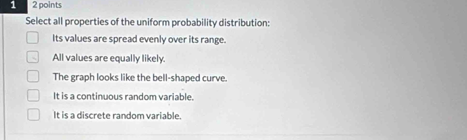 1 2 points
Select all properties of the uniform probability distribution:
Its values are spread evenly over its range.
All values are equally likely.
The graph looks like the bell-shaped curve.
It is a continuous random variable.
It is a discrete random variable.