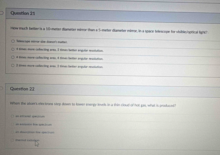 How much better is a 10-meter diameter mirror than a 5-meter diameter mirror, in a space telescope for visible/optical light?
Telescope mirror size doesn't matter.
4 times more collecting area, 2 times better angular resolution.
4 times more collecting area, 4 times better angular resolution.
2 times more collecting area, 2 times better angular resolution.
Question 22
When the atom's electrons step down to lower energy levels in a thin cloud of hot gas, what is produced?
an infrared spectrum
an emission line spectrum
an absorption line spectrum
thermat radiation
