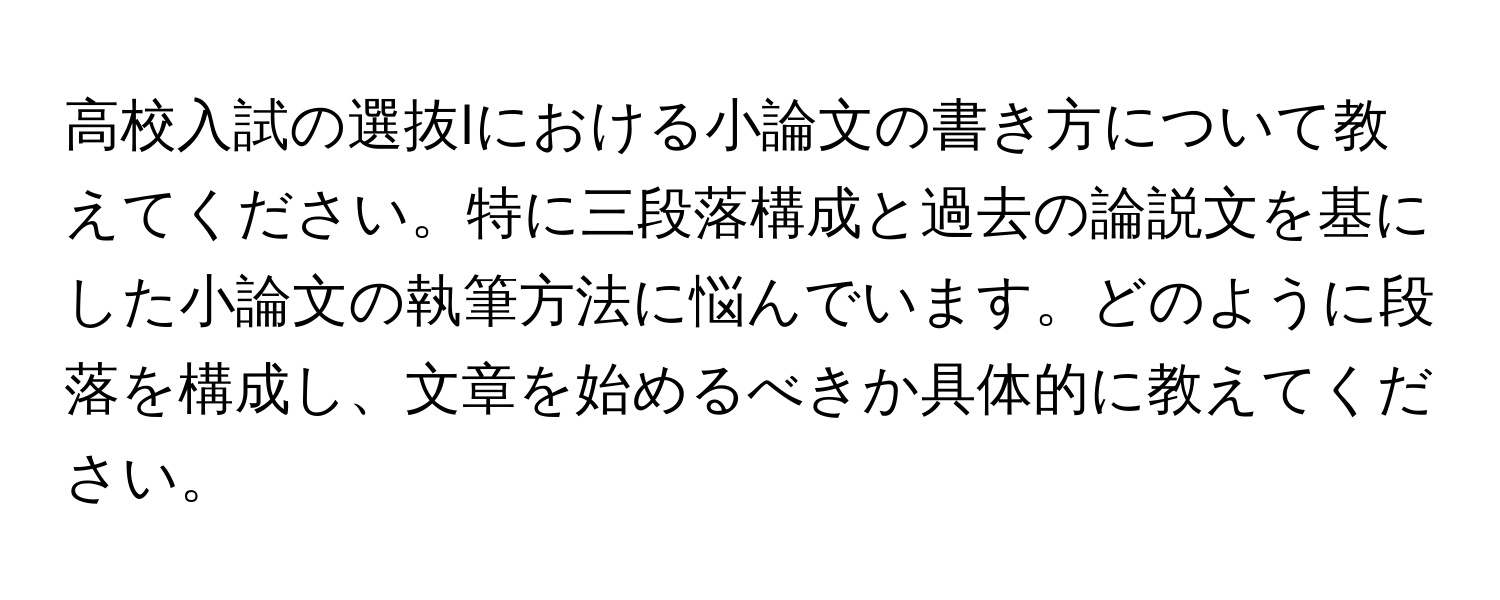 高校入試の選抜Iにおける小論文の書き方について教えてください。特に三段落構成と過去の論説文を基にした小論文の執筆方法に悩んでいます。どのように段落を構成し、文章を始めるべきか具体的に教えてください。