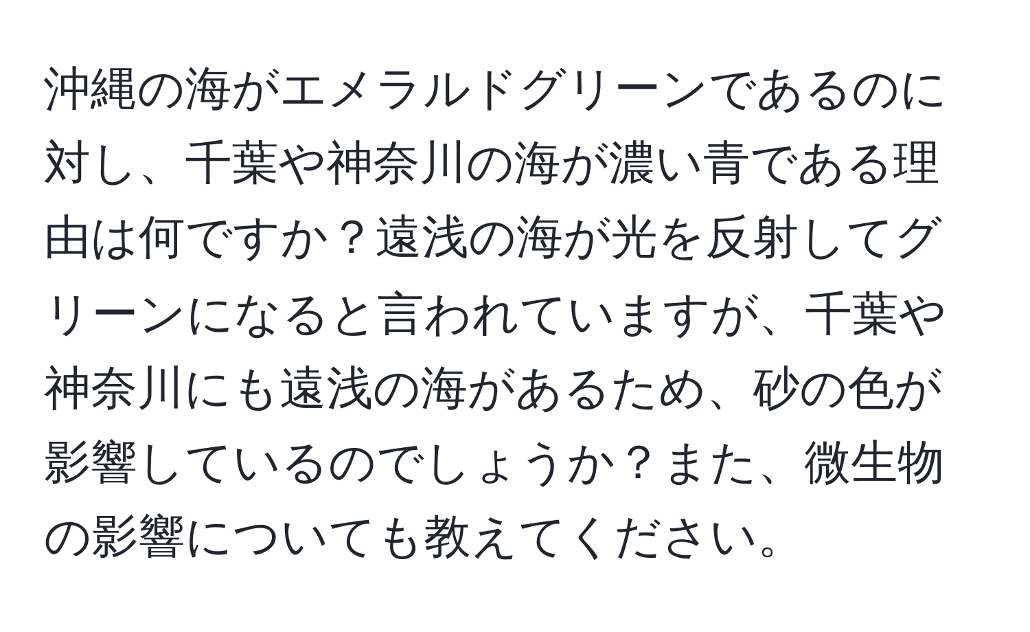 沖縄の海がエメラルドグリーンであるのに対し、千葉や神奈川の海が濃い青である理由は何ですか？遠浅の海が光を反射してグリーンになると言われていますが、千葉や神奈川にも遠浅の海があるため、砂の色が影響しているのでしょうか？また、微生物の影響についても教えてください。