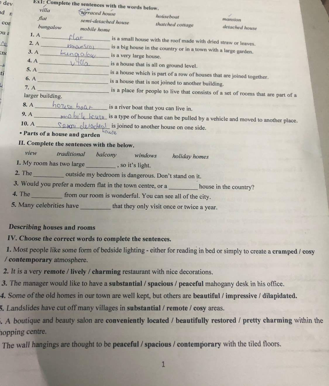 dev Ex1: Complete the sentences with the words below.
d n
villa terraced house houseboat mansion
flat semi-detached house thatched cottage detached house
cor bungalow mobile home
ou ε 1. A _is a small house with the roof made with dried straw or leaves.
No 2. A
_is a big house in the country or in a town with a large garden.
no 3. A
_is a very large house.
4. A _is a house that is all on ground level.
ti
5. A _is a house which is part of a row of houses that are joined together.
6. A _is a house that is not joined to another building.
7. A _is a place for people to live that consists of a set of rooms that are part of a
larger building.
8. A_ is a river boat that you can live in.
9. A _is a type of house that can be pulled by a vehicle and moved to another place.
10. A _is joined to another house on one side.
• Parts of a house and garden
II. Complete the sentences with the below.
view traditional balcony windows holidayhomes
1. My room has two large _, so it’s light.
2. The _outside my bedroom is dangerous. Don’t stand on it.
3. Would you prefer a modern flat in the town centre, or a _house in the country?
4. The _from our room is wonderful. You can see all of the city.
5. Many celebrities have _that they only visit once or twice a year.
Describing houses and rooms
IV. Choose the correct words to complete the sentences.
1. Most people like some form of bedside lighting - either for reading in bed or simply to create a cramped / cosy
/ contemporary atmosphere.
2. It is a very remote / lively / charming restaurant with nice decorations.
3. The manager would like to have a substantial / spacious / peaceful mahogany desk in his office.
4. Some of the old homes in our town are well kept, but others are beautiful / impressive / dilapidated.
5. Landslides have cut off many villages in substantial / remote / cosy areas.
5. A boutique and beauty salon are conveniently located / beautifully restored / pretty charming within the
hopping centre.
The wall hangings are thought to be peaceful / spacious / contemporary with the tiled floors.
1