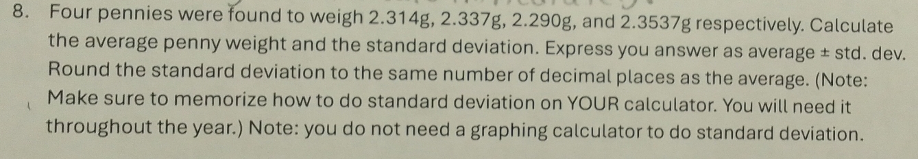 Four pennies were found to weigh 2.314g, 2.337g, 2.290g, and 2.3537g respectively. Calculate 
the average penny weight and the standard deviation. Express you answer as average ± std. dev. 
Round the standard deviation to the same number of decimal places as the average. (Note: 
Make sure to memorize how to do standard deviation on YOUR calculator. You will need it 
throughout the year.) Note: you do not need a graphing calculator to do standard deviation.