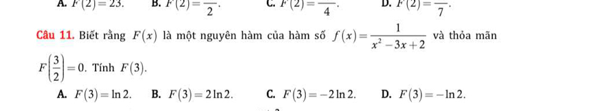 A. F(2)=23. B. F(2)=frac 2. C. F(2)=frac 4· D. F(2)=frac 7·
Câu 11. Biết rằng F(x) là một nguyên hàm của hàm số f(x)= 1/x^2-3x+2  và thỏa mãn
F( 3/2 )=0. Tính F(3).
A. F(3)=ln 2. B. F(3)=2ln 2. C. F(3)=-2ln 2. D. F(3)=-ln 2.