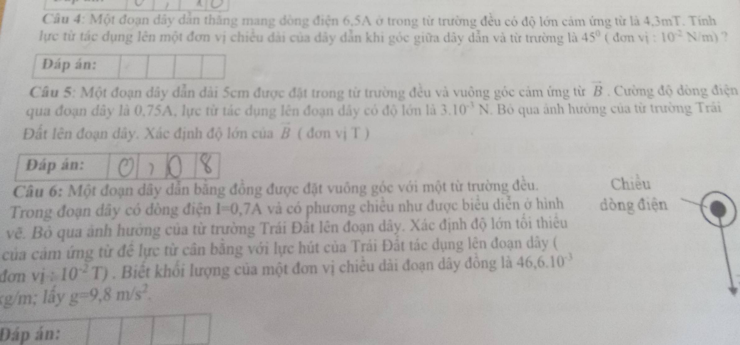 Cầu 4: Một đoạn dây dản thăng mang đòng điện 6, 5A ở trong từ trường đều có độ lớn cảm ứng từ là 4,3mT. Tính 
lực từ tác dụng lên một đơn vị chiếu đài của đây dẫn khi góc giữa dây dẫn và từ trường là 45° ( đơn a vi:10^(-2)N/m) ? 
Đáp án: 
Câu 5: Một đoạn dây dẫn đài 5cm được đặt trong từ trường đều và vuông góc cảm ứng từ vector B. Cường độ đòng điện 
qua đoạn đây là 0,75A, lực từ tác dụng lên đoạn dây có độ lớn là 3.10^(-3)N. B qua ảnh hưởng của từ trường Trái 
Đất lên đoạn dây. Xác định độ lớn của vector B ( đơn vj T ) 
Đáp án: X 
Câu 6: Một đoạn dây dẫn bằng đồng được đặt vuông góc với một từ trường đều. 
Trong đoạn dây có dòng điện I=0,7A và có phương chiều như được biểu diễn ở hình 
vẽ. Bộ qua ảnh hướng của từ trường Trái Đất lên đoạn dây. Xác định độ lớn tối thiêu 
của cảm ứng từ đề lực từ cần băng với lực hút của Trái Đất tác dụng lên đoạn dây ( 
đơn vi/ 10^(-2)T). Biết khối lượng của một đơn vị chiều dài đoạn dây đồng là 46, 6.10^(-3)
g/m; lấy g=9,8m/s^2. 
Đáp án: