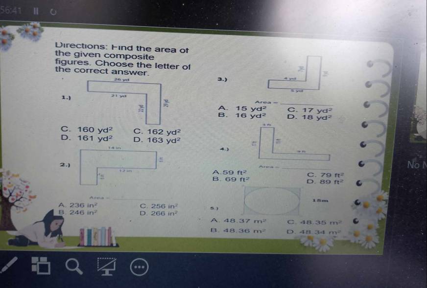 56:41
Directions: Find the area of
the given composite
figures. Choose the letter of
the correct answer.
3.)
1.)
_
A. 15yd^2 C. 17yd^2
B. 16yd^2 D. 18yd^2
C. 160yd^2 C. 162yd^2
D. 161yd^2 D. 163yd^(2° l= frac ) 
4.) v_1  2/sqrt(1)  1+80
_
No
A. 59ft^2 C. 79 ft^2
B. 69ft^2 D. 89 ft^2
_
15m
A 236in^2 C. 256in^2 5.)
B 246in^2 D. 266in^2
A. 48.37m^2 C 48.35m^2 C
B. 48.36m^2 D. 48.34m^2..
