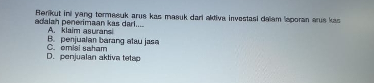 Berikut ini yang termasuk arus kas masuk dari aktiva investasi dalam laporan arus kas
adalah penerimaan kas dari....
A. klaim asuransi
B. penjualan barang atau jasa
C. emisi saham
D. penjualan aktiva tetap