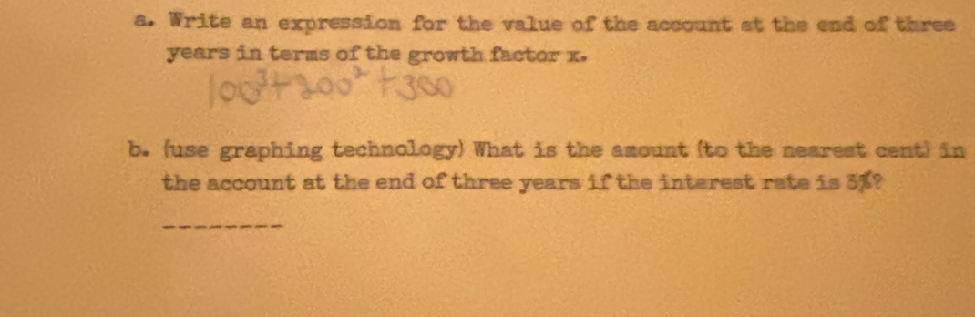 Write an expression for the value of the account at the end of three
years in terms of the growth factor x. 
b. (use graphing technology) What is the amount (to the nearest cent) in 
the account at the end of three years if the interest rate is 5%? 
_