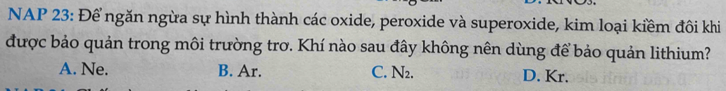 NAP 23: Để ngăn ngừa sự hình thành các oxide, peroxide và superoxide, kim loại kiềm đôi khi
được bảo quản trong môi trường trơ. Khí nào sau đây không nên dùng để bảo quản lithium?
A. Ne. B. Ar. C. N₂. D. Kr.