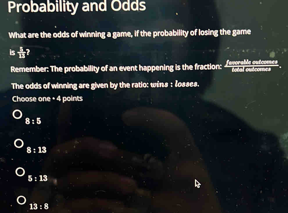 Probability and Odds
What are the odds of winning a game, if the probability of losing the game
is  5/13  2
Remember: The probability of an event happening is the fraction: Iavorable outcomes
The odds of winning are given by the ratio: wins : losses.
Choose one • 4 points
8:5
8:13
5:13
13:8