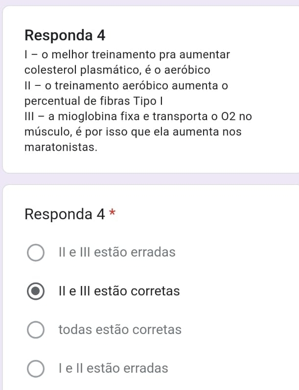 Responda 4
I - o melhor treinamento pra aumentar
colesterol plasmático, é o aeróbico
II - o treinamento aeróbico aumenta o
percentual de fibras Tipo I
III - a mioglobina fixa e transporta o 02 no
músculo, é por isso que ela aumenta nos
maratonistas.
Responda 4 *
II e III estão erradas
II e III estão corretas
todas estão corretas
I e II estão erradas