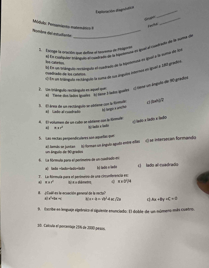 Exploración diagnóstica
Grupo:_
_
Módulo: Pensamiento matemático II
Fecha:
Nombre del estudiante:_
a) En cualquier triángulo el cuadrado de la hipotenusa es igual al cuadrado de la suma de
1. Escoge la oración que define el teorema de Pitágoras
b) En un triángulo rectángulo el cuadrado de la hipotenusa es igual a la suma de los
los catetos.
c) En un triángulo rectángulo la suma de sus ángulos internos es igual a 180 grados.
cuadrado de los catetos.
2. Un triángulo rectángulo es aquel que: c) tiene un ángulo de 90 grados
a) Tiene dos lados iguales b) tiene 3 lados iguales
3. El área de un rectángulo se obtiene con la fórmula: c) (bxh)/2
a) Lado al cuadrado b) largo x ancho
c) lado x lado x lado
4. El volumen de un cubo se obtiene con la fórmula:
a) π * r^2 b) lado x lado
5. Las rectas perpendiculares son aquellas que:
a) Jamás se juntan b) forman un ángulo agudo entre ellas c) se intersecan formando
un ángulo de 90 grados
6. La fórmula para el perímetro de un cuadrado es:
a) lado +lado+lado+lado b) lado x lado c) lado al cuadrado
7. La fórmula para el perímetro de una circunferencia es:
a) π * r^2 b) π x diámetro c) π * D^2/4
8. ¿Cuál es la ecuación general de la recta?
a) x^2+bx+c b) x=-b+-vb^2-4ac/2a c) Ax+By+C=0
9. Escribe en lenguaje algebraico el siguiente enunciado: El doble de un número más cuatro.
10. Calcula el porcentaje 25% de 2000 pesos.