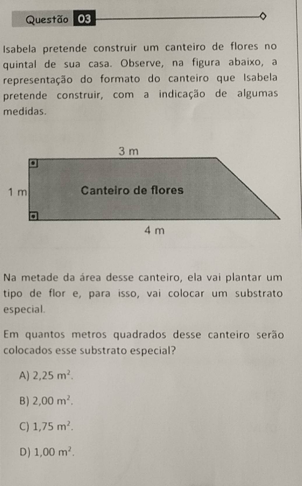 Isabela pretende construir um canteiro de flores no
quintal de sua casa. Observe, na figura abaixo, a
representação do formato do canteiro que Isabela
pretende construir, com a indicação de algumas
medidas.
Na metade da área desse canteiro, ela vai plantar um
tipo de flor e, para isso, vai colocar um substrato
especial.
Em quantos metros quadrados desse canteiro serão
colocados esse substrato especial?
A) 2,25m^2.
B) 2,00m^2.
C) 1,75m^2.
D) 1,00m^2.