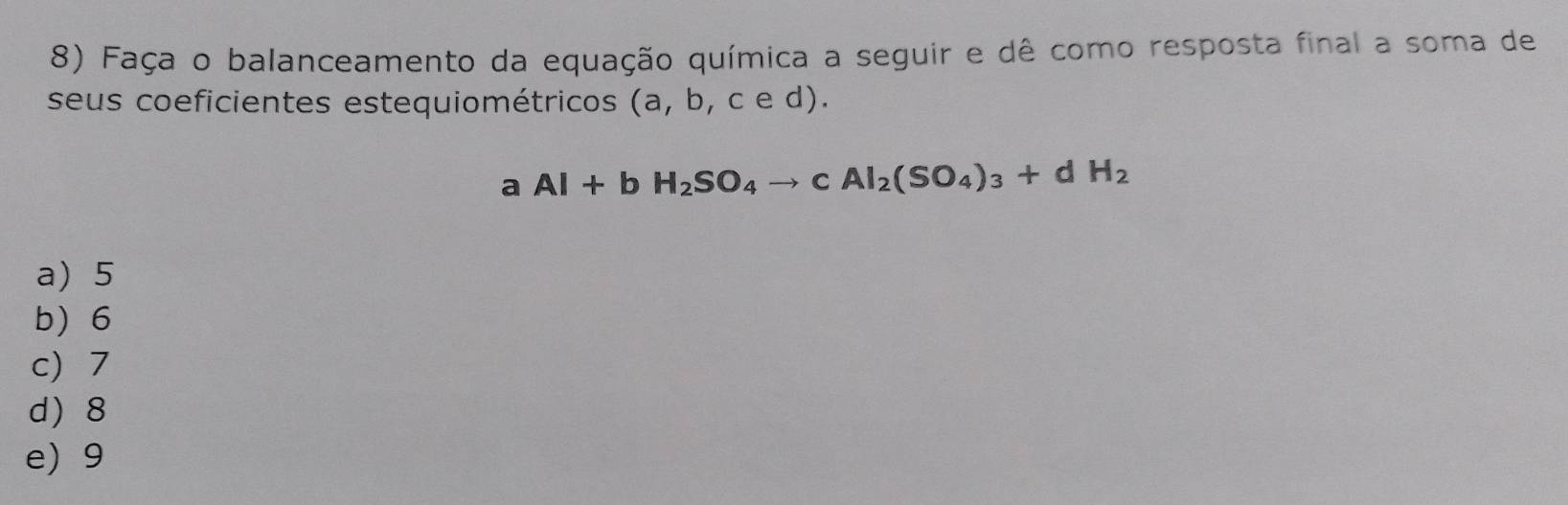 Faça o balanceamento da equação química a seguir e dê como resposta final a soma de
seus coeficientes estequiométricos (a,b,ced).
aAl+bH_2SO_4to cAl_2(SO_4)_3+dH_2
a) 5
b 6
c) 7
d 8
e) 9