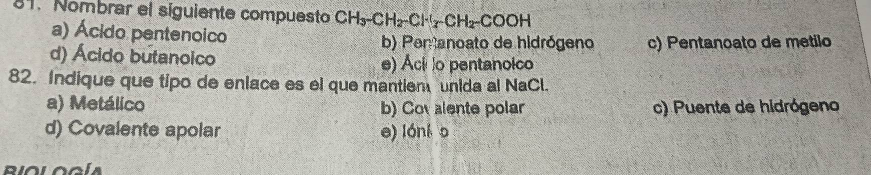 Nombrar el siguiente compuesto CH_3-CH_2-Cl^-(_2-CH_2-COOH
a) Ácido pentenoico
b) Penanoato de hidrógeno c) Pentanoato de metilo
d) Ácido butanoico
e) Ácílo pentanoico
82. Indique que tipo de enlace es el que mantien unida al NaCl.
a) Metálico c) Puente de hidrógeno
b) Cov alente polar
d) Covalente apolar e) lónk o
Riología