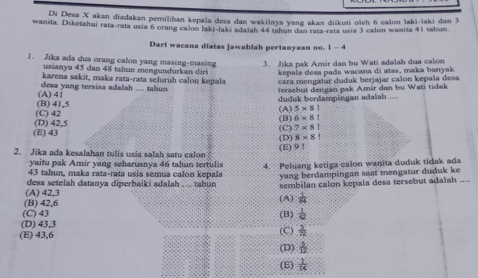 Di Desa X akan diadakan pemilihan kepala desa dan wakilnya yang akan diikuti oleh 6 calon laki-laki dan 3
wanita. Diketahui rata-rata usia 6 orang calon laki-laki adalah 44 tahun dan rata-rata usia 3 calon wanita 41 tahun.
Dari wacana diatas jawablah pertanyaan no. 1-4
1. Jika ada dua orang calon yang masing-masing 3. Jika pak Amir dan bu Wati adalah dua calon
usianya 45 dan 48 tahun mengundurkan diri
kepala desa pada wacana di atas, maka banyak
karena sakit, maka rata-rata seluruh calon kepala cara mengatur duduk berjajar calon kepala desa
desa yang tersisa adalah .... tahun
tersebut dengan pak Amir dan bu Wati tidak
(A) 41
(B) 41,5 duduk berdampingan adalah ....
(C) 42 (A) 5* 8!
(D) 42,5 (B) 6* 8!
(E) 43 (C) 7* 8!
(D) 8* 8!
(E)9!
2. Jika ada kesalahan tulis usia salah satu calon
yaitu pak Amir yang seharusnya 46 tahun tertulis
43 tahun, maka rata-rata usia semua calon kepala 4. Peluang ketiga calon wanita duduk tidak ada
yang berdampingan saaf mengatur duduk ke
desa setelah datanya diperbaiki adalah .... tahun
(A) 42,3 sembilan calon kepala desa tersebut adalah ....
(B) 42,6 (A)  1/84 
(C) 43 (B)  1/42 
(D) 43,3
(E) 43,6 (C)  5°/72 
(D)  5/12 
(E)  1/14 