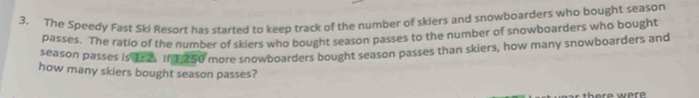 The Speedy Fast Ski Resort has started to keep track of the number of skiers and snowboarders who bought season 
passes. The ratio of the number of skiers who bought season passes to the number of snowboarders who bought 
season passes is 15 2 1n250 more snowboarders bought season passes than skiers, how many snowboarders and 
how many skiers bought season passes?