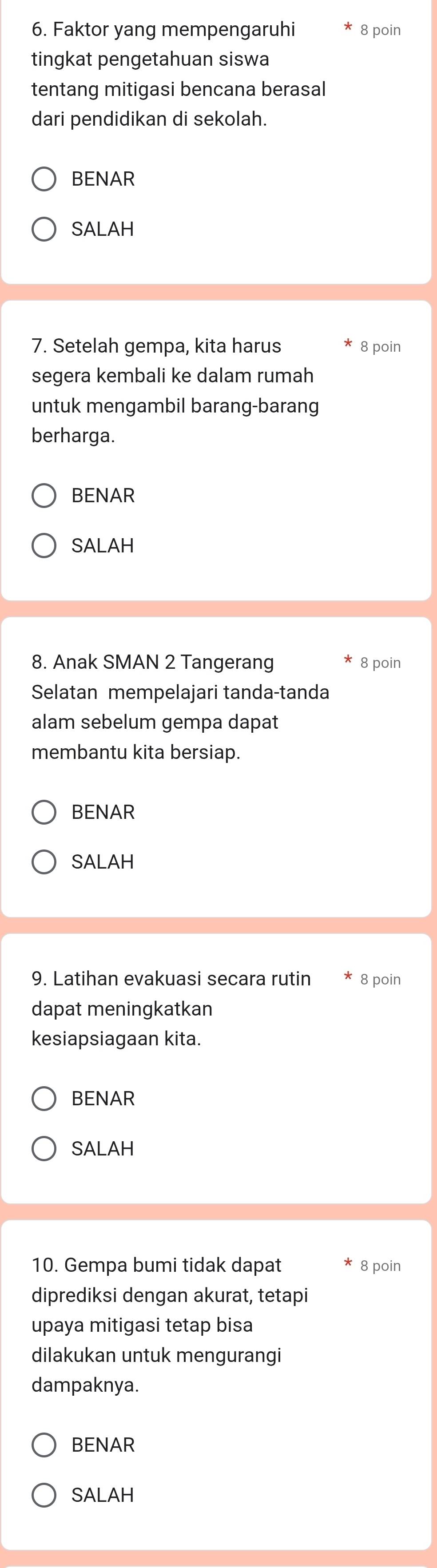 Faktor yang mempengaruhi 8 poin 
tingkat pengetahuan siswa 
tentang mitigasi bencana berasal 
dari pendidikan di sekolah. 
BENAR 
SALAH 
7. Setelah gempa, kita harus 8 poin 
segera kembali ke dalam rumah 
untuk mengambil barang-barang 
berharga. 
BENAR 
SALAH 
8. Anak SMAN 2 Tangerang 8 poin 
Selatan mempelajari tanda-tanda 
alam sebelum gempa dapat 
membantu kita bersiap. 
BENAR 
SALAH 
9. Latihan evakuasi secara rutin 8 poin 
dapat meningkatkan 
kesiapsiagaan kita. 
BENAR 
SALAH 
10. Gempa bumi tidak dapat 8 poin 
diprediksi dengan akurat, tetapi 
upaya mitigasi tetap bisa 
dilakukan untuk mengurangi 
dampaknya. 
BENAR 
SALAH