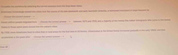 Comnets the contence by eefecting the correct answers from the drop-dlown moru. 
Amotcans inctaningly moved oso ctticl over the course of the late ninsteenth and early twentioth conturies, a mevement mathvated in lorge messure by 
= Ciosson the corat answar = = 
Shwan million people migrated from - Choose the correct answer — - between 1870 and 1920, and a majority of the twexty-five million immigrants who came to the Uniled 
Suded in these sares years moved into the nation's ciues 
lly 193, more Americans tived in cities than in rural areas for the first time in US Nistory. Urbanization in the United States increased gradually in the early 1800s and the 
scoslierated in the years after - Choose the corect anower - + 
Claar All