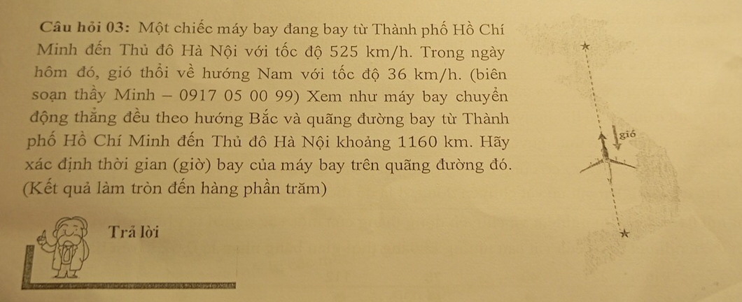 Câu hỏi 03: Một chiếc máy bay đang bay từ Thành phố Hồ Chí 
Minh đến Thủ đô Hà Nội với tốc độ 525 km/h. Trong ngày 
hôm đó, gió thổi về hướng Nam với tốc độ 36 km/h. (biên 
soạn thầy Minh - 0917 05 00 99) Xem như máy bay chuyền 
động thắng đều theo hướng Bắc và quãng đường bay từ Thành 
phố Hồ Chí Minh đến Thủ đô Hà Nội khoảng 1160 km. Hãy 
gió 
xác định thời gian (giờ) bay của máy bay trên quãng đường đó. 
(Kết quả làm tròn đến hàng phần trăm) 
Trả lời