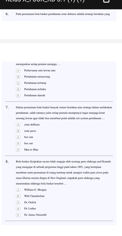 Pada permainan bola basket pertahanan zone defense adalah strategi bertahan yang
menugaskan setiap pemain menjaga ..
A Perlawanan satu lawan satu
B Pertahanan menyerang
C Pertahanan tertutup
D Pertahanan terbuka
E Pertahanan daerah
7. Dalam permainan bola basket banyak sistem bertahan atau strategi dalam melakukan
pertahanan, salah satunya yaitu setiap pemain mempunyai tugas menjaga ketat
seorang lawan agar tidak bisa membuat point adalah ciri system pertahanan …..
A zone deffense
B zone press
C box one
D box out
E Man to Man
8. Bola basket diciptakan secara tidak sengaja oleh seorang guru olahraga asal Kanada
yang mengajar di sebuah perguruan tinggi pada tahun 1891, yang bertujuan
membuat suatu permainan di ruang tertutup untuk mengisi waktu para siswa pada
masa liburan musim dingin di New England, siapakah guru olahraga yang
menemukan olahraga bola basket tersebut …
A William G. Morgan
B Wilt Chamberlain
c Dr. Gulick
DDr. Lüther
€ Dr. James Naismith