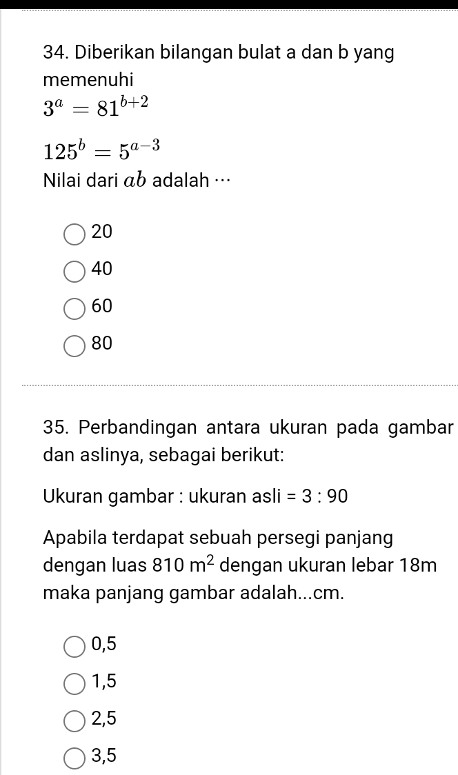 Diberikan bilangan bulat a dan b yang
memenuhi
3^a=81^(b+2)
125^b=5^(a-3)
Nilai dari ab adalah …
20
40
60
80
35. Perbandingan antara ukuran pada gambar
dan aslinya, sebagai berikut:
* Ukuran gambar : ukuran à S|i =3:90
Apabila terdapat sebuah persegi panjang
dengan luas 810m^2 dengan ukuran lebar 18m
maka panjang gambar adalah... cm.
0,5
1, 5
2, 5
3, 5