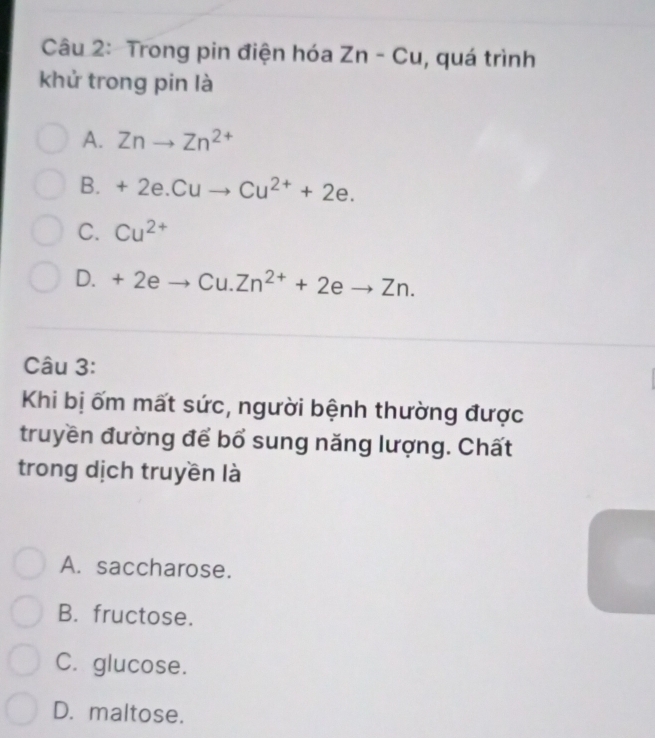 Trong pin điện hóa Zn-Cu , quá trình
khử trong pin là
A. Znto Zn^(2+)
B. +2e.Cuto Cu^(2+)+2e.
C. Cu^(2+)
D. +2eto Cu.Zn^(2+)+2eto Zn. 
Câu 3:
Khi bị ốm mất sức, người bệnh thường được
truyền đường để bổ sung năng lượng. Chất
trong dịch truyền là
A. saccharose.
B. fructose.
C. glucose.
D. maltose.