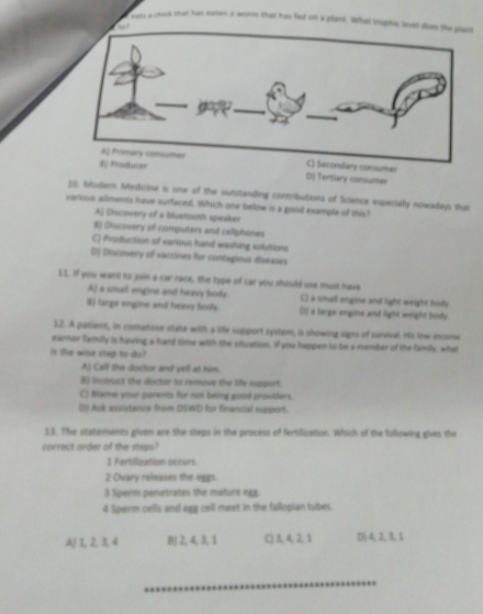 dan a chuck shan has earen a wore that has fed om a gland. Wh
ndary consumer
3; Prfucær DI Tarlary comumes
12. Mudem Medcine is one of the sutstanding contributions of Science especially nowadays that
varous allmemts have surfeced. Which one bellow is a good example of this?
Aj Siscovery of a blustooth speaker
# Dicovary of computers and celiphones
C) Production of various hand washing solutions
DJ Ciocowery of vaccines for contagious diseases
11. If you want to joi a car nace, the type of car you should use must have
Aj a smal engme and heavy body. C) a small emgme and light wright body
8 larpe engline and heay lods () a lamge emgine and light weight bodty
12. A patient, in comatoie state with a life support system, is showing signs of survival. Ho tow-income
earner family is hawing a hand time with the situation. If you happen to be a member of the family, what
is the wise step to do?
A) Call the doctor and vell at him.
B itsuct the doctor to rerove the life support.
C) Blisine your parents for not being good providers.
Dl Axk asslytance from DSIWD for finencial support.
13. The statements given are the steps in the process of fertilization. Which of the following gives the
correct order of the steps?
1 Fertization occurs.
2 Cvary releases the eggs.
3 Sperm penetrates the mature egg.
4 Sperm cells and egg cell meet in the fallopian tubes.
A) 1, 2, 3, 4 B) 2, 4, 3, 1 C) 3, 4, 2, 1 D) 4, 2, 3, 1