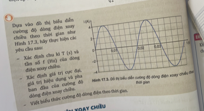 a 
Dựa vào đồ thị biểu diễn 
cường độ dòng điện xoay 
chiều theo thời gian như 
Hình 17.3, hãy thực hiện các 
TEN 
yêu cầu sau: 
- Xác định chu kì T (s) v Kh 
tần số f (Hz) của dòn ch 
điện xoay chiều. 
- Xác định giá trị cực đ 
giá trị hiệu dụng và pha 
ban đầu của cường độ Hình 17.3. Đồ thị biểu diễn cường độ dông điện xo 
thời gian 
dòng điện xoay chiều. 
Viết biểu thức cường độ dòng điện theo thời gian. 
N Xoay chiều