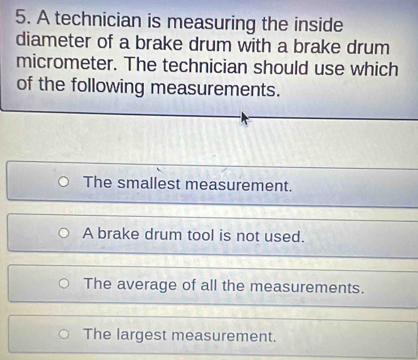 A technician is measuring the inside
diameter of a brake drum with a brake drum
micrometer. The technician should use which
of the following measurements.
The smallest measurement.
A brake drum tool is not used.
The average of all the measurements.
The largest measurement.