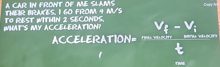 A CAR IN FRONT OF ME SLAMS Copy lin 
THEIR BRAKES, I GO FROM 4 M/S
TO REST WITHIN 2 SECONDS. 
WHAT'S MY ACC CCELERATION=frac (V_0)^2-V_1L
a 
TIME