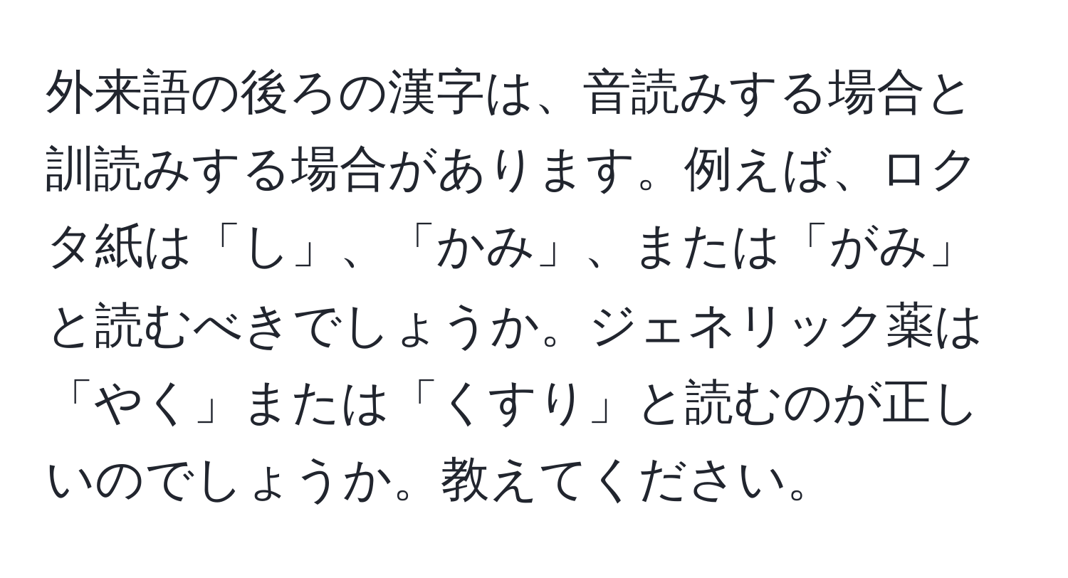 外来語の後ろの漢字は、音読みする場合と訓読みする場合があります。例えば、ロクタ紙は「し」、「かみ」、または「がみ」と読むべきでしょうか。ジェネリック薬は「やく」または「くすり」と読むのが正しいのでしょうか。教えてください。