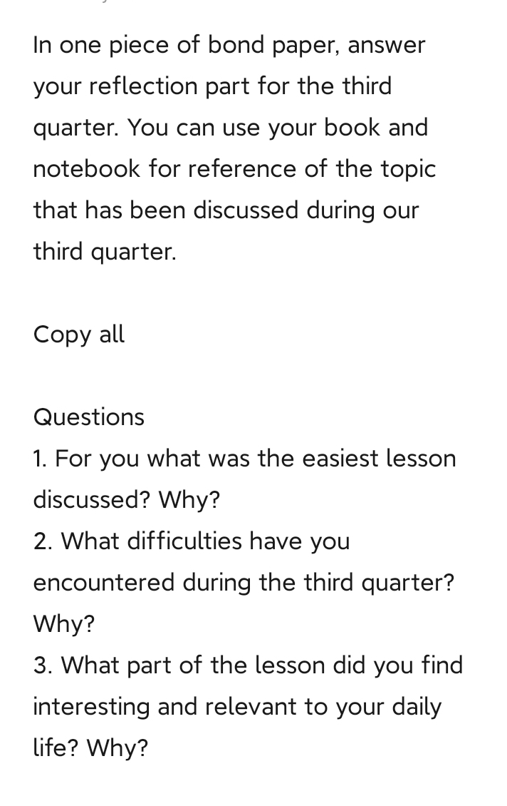 In one piece of bond paper, answer 
your reflection part for the third 
quarter. You can use your book and 
notebook for reference of the topic 
that has been discussed during our 
third quarter. 
Copy all 
Questions 
1. For you what was the easiest lesson 
discussed? Why? 
2. What difficulties have you 
encountered during the third quarter? 
Why? 
3. What part of the lesson did you find 
interesting and relevant to your daily 
life? Why?