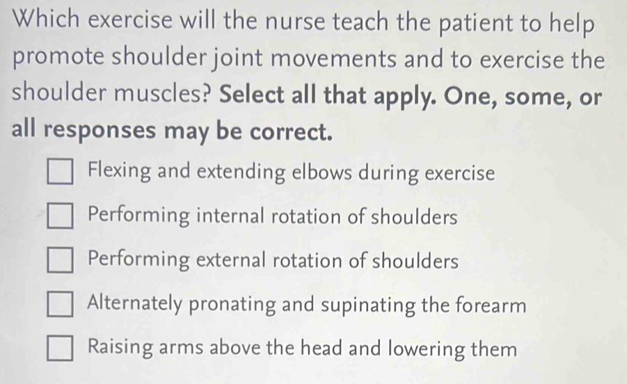 Which exercise will the nurse teach the patient to help
promote shoulder joint movements and to exercise the
shoulder muscles? Select all that apply. One, some, or
all responses may be correct.
Flexing and extending elbows during exercise
Performing internal rotation of shoulders
Performing external rotation of shoulders
Alternately pronating and supinating the forearm
Raising arms above the head and lowering them