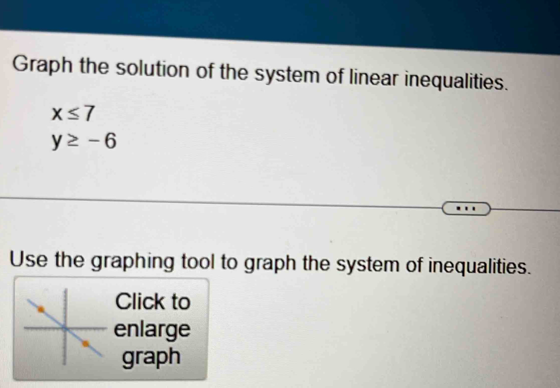 Graph the solution of the system of linear inequalities.
x≤ 7
y≥ -6
Use the graphing tool to graph the system of inequalities. 
Click to 
enlarge 
graph