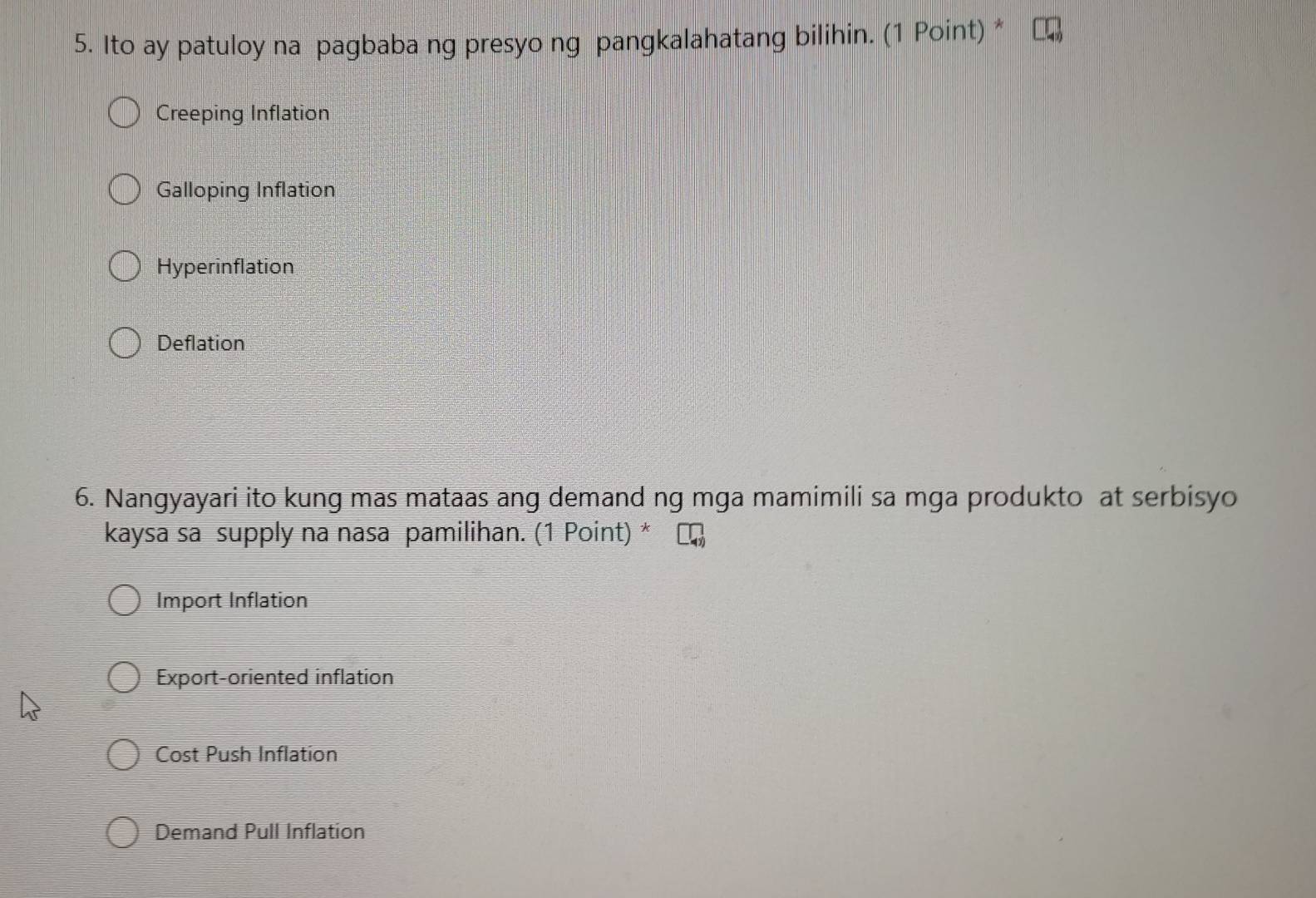 Ito ay patuloy na pagbaba ng presyo ng pangkalahatang bilihin. (1 Point) *
Creeping Inflation
Galloping Inflation
Hyperinflation
Deflation
6. Nangyayari ito kung mas mataas ang demand ng mga mamimili sa mga produkto at serbisyo
kaysa sa supply na nasa pamilihan. (1 Point) *
Import Inflation
Export-oriented inflation
Cost Push Inflation
Demand Pull Inflation