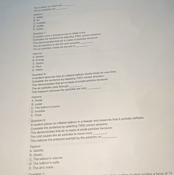 The air particles are The bubbles are filled with
_
Options:
A. Water
B. Air
C. Invisible
D. Visible
E. Solids
Question 7:
A student uses a bicycle pump to inflate a tire.
Complete the sentence by selecting TWO correct answers:
This demonstrates that air is made of particles because:
The air transfers to the tire and occupies ,
The air particles inside the tire are in_
Options:
A. Motion
B. Energy
C. Space
D. Rest
E. Water
Question 8:
A student observes that an inflated balloon slowly loses air over time.
Complete the sentence by selecting TWO correct answers:
This demonstrates that air is made of small particles because:
The air particles pass through _.
This happens because the particles are very _.
Options:
A. Small
B. Large
C. The balloon's pores
D. Invisible
E. Thick
Question 9:
A student places an inflated balloon in a freezer and observes that it partially deflates.
Complete the sentence by selecting TWO correct answers:
This demonstrates that air is made of small particles because:
The cold causes the air particles to move more _.
This reduces the pressure exerted by the particles on_
Options:
A. Quickly
B. Slowly
C. The balloon's volume
D. The balloon's walls
E. The air's mass
Question 1 dent applies a force of 10