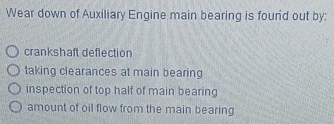 Wear down of Auxiliary Engine main bearing is found out by:
crankshaft deflection
taking clearances at main bearing
inspection of top half of main bearing
amount of oil flow from the main bearing