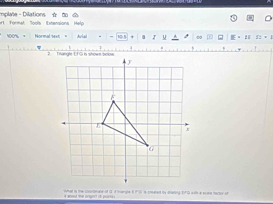 dbcgoogie:com/docdment/d/1k2G0tPhyBndELDye71M12J[9)iNLa7dY530xVhTEA0/edit7taB=20 
mplate - Dilations 
ert Format Tools Extensions Help 
100% Normal text Arial 10.5 + B I U A 8 - 、 t≡ 
6 7 
What is the coordinate of G if triangle EF G is created by dilating EFG with a scale factor of
4 about the origin? (8 points)