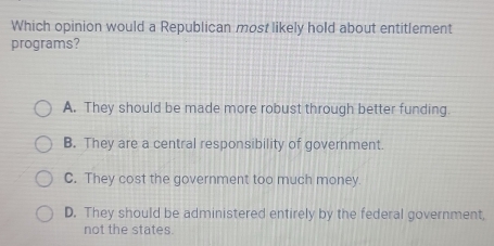 Which opinion would a Republican most likely hold about entitlement
programs?
A. They should be made more robust through better funding.
B. They are a central responsibility of government.
C. They cost the government too much money.
D. They should be administered entirely by the federal government,
not the states.