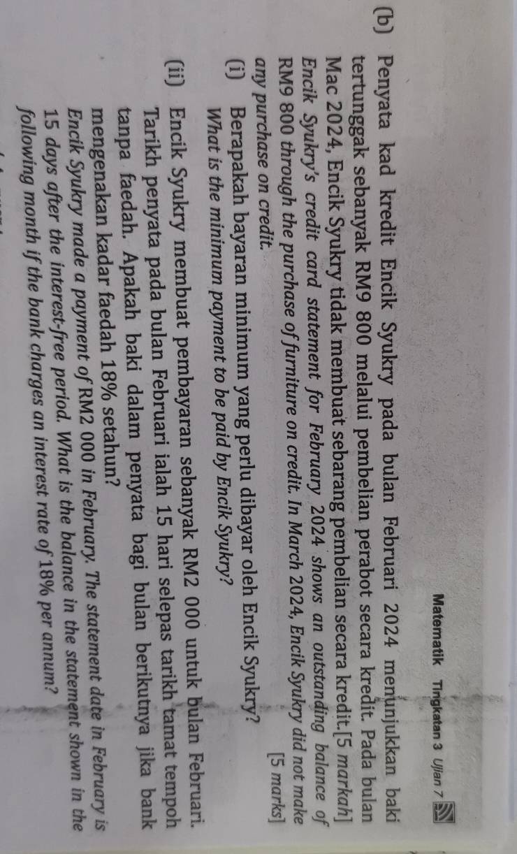 Matematik Tingkatan 3 Ujian 7 
(b) Penyata kad kredit Encik Syukry pada bulan Februari 2024 menunjukkan baki 
tertunggak sebanyak RM9 800 melalui pembelian perabot secara kredit. Pada bulan 
Mac 2024, Encik Syukry tidak membuat sebarang pembelian secara kredit.[5 markah] 
Encik Syukry’s credit card statement for February 2024 shows an outstanding balance of
RM9 800 through the purchase of furniture on credit. In March 2024, Encik Syukry did not make 
any purchase on credit. [5 marks] 
(i) Berapakah bayaran minimum yang perlu dibayar oleh Encik Syukry? 
What is the minimum payment to be paid by Encik Syukry? 
(ii) Encik Syukry membuat pembayaran sebanyak RM2 000 untuk bulan Februari. 
Tarikh penyata pada bulan Februari ialah 15 hari selepas tarikh tamat tempoh 
tanpa faedah. Apakah baki dalam penyata bagi bulan berikutnya jika bank 
mengenakan kadar faedah 18% setahun? 
Encik Syukry made a payment of RM2 000 in February. The statement date in February is
15 days after the interest-free period. What is the balance in the statement shown in the 
following month if the bank charges an interest rate of 18% per annum?