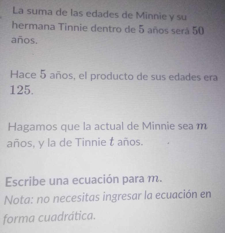 La suma de las edades de Minnie y su 
hermana Tinnie dentro de 5 años será 50
años. 
Hace 5 años, el producto de sus edades era
125. 
Hagamos que la actual de Minnie sea m 
años, y la de Tinnie t años. 
Escribe una ecuación para m. 
Nota: no necesitas ingresar la ecuación en 
forma cuadrática.