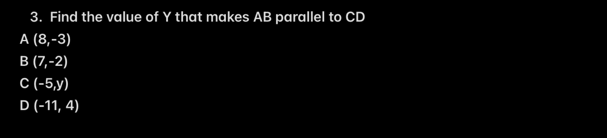 Find the value of Y that makes AB parallel to CD
A (8,-3)
B (7,-2)
C (-5,y)
D (-11,4)